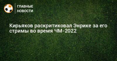 Кирьяков раскритиковал Энрике за его стримы во время ЧМ-2022