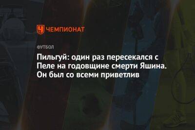 Пильгуй: один раз пересекался с Пеле на годовщине смерти Яшина. Он был со всеми приветлив