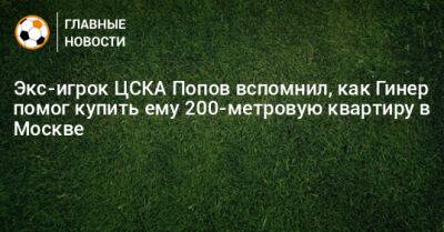 Экс-игрок ЦСКА Попов вспомнил, как Гинер помог купить ему 200-метровую квартиру в Москве