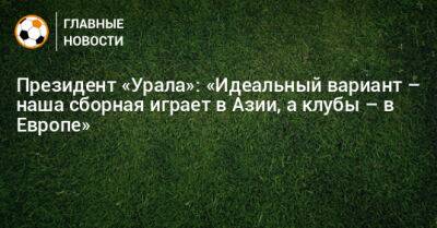 Президент «Урала»: «Идеальный вариант – наша сборная играет в Азии, а клубы – в Европе»