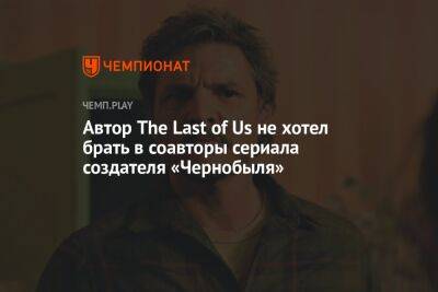 Автор The Last of Us не хотел брать в соавторы сериала создателя «Чернобыля»