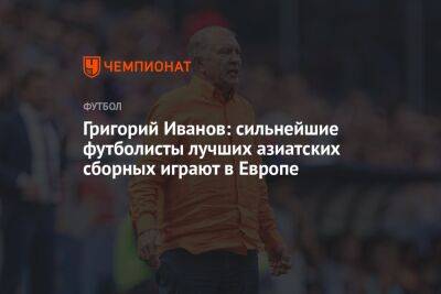 Григорий Иванов: сильнейшие футболисты лучших азиатских сборных играют в Европе