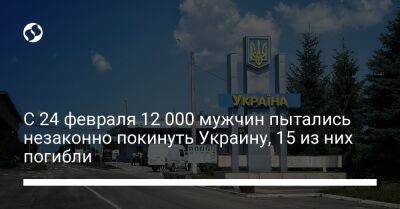 С 24 февраля 12 000 мужчин пытались незаконно покинуть Украину, 15 из них погибли