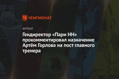 Гендиректор «Пари НН» прокомментировал назначение Артём Горлова на пост главного тренера