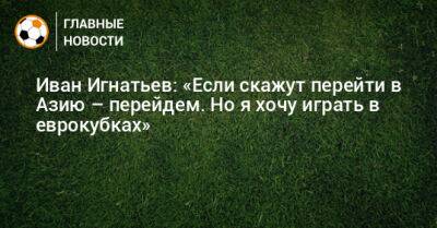 Иван Игнатьев: «Если скажут перейти в Азию – перейдем. Но я хочу играть в еврокубках»