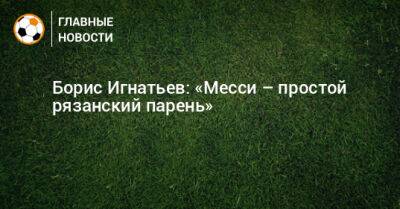 Борис Игнатьев: «Месси – простой рязанский парень»