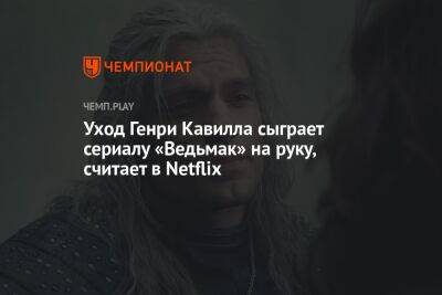 Уход Генри Кавилла сыграет сериалу «Ведьмак» на руку, считают в Netflix