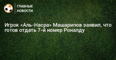 Игрок «Аль-Насра» Машарипов заявил, что готов отдать 7-й номер Роналду