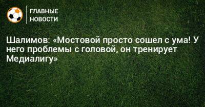Шалимов: «Мостовой просто сошел с ума! У него проблемы с головой, он тренирует Медиалигу»