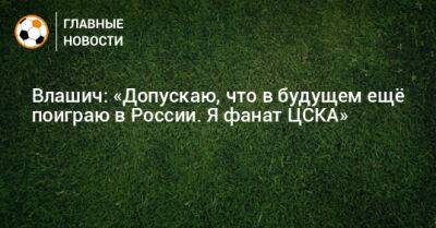 Влашич: «Допускаю, что в будущем ещe поиграю в России. Я фанат ЦСКА»