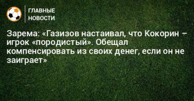 Зарема: «Газизов настаивал, что Кокорин – игрок «породистый». Обещал компенсировать из своих денег, если он не заиграет»