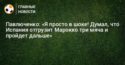 Павлюченко: «Я просто в шоке! Думал, что Испания отгрузит Марокко три мяча и пройдет дальше»