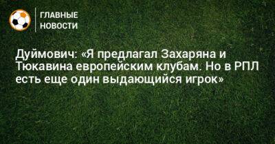 Дуймович: «Я предлагал Захаряна и Тюкавина европейским клубам. Но в РПЛ есть еще один выдающийся игрок»
