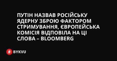 Путін назвав російську ядерну зброю фактором стримування, Європейська комісія відповіла на ці слова – Bloomberg