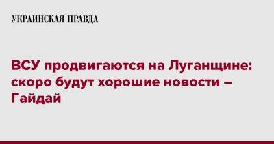 ВСУ продвигаются на Луганщине: скоро будут хорошие новости – Гайдай