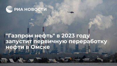 "Газпром нефть" в 2023 году запустит первичную переработку нефти в Омске