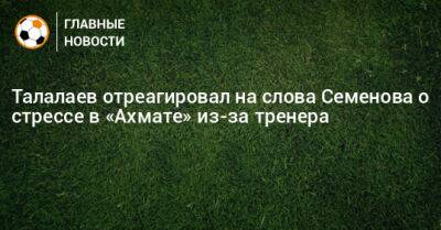 Талалаев отреагировал на слова Семенова о стрессе в «Ахмате» из-за тренера