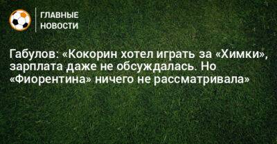 Габулов: «Кокорин хотел играть за «Химки», зарплата даже не обсуждалась. Но «Фиорентина» ничего не рассматривала»