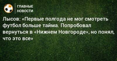 Лысов: «Первые полгода не мог смотреть футбол больше тайма. Попробовал вернуться в «Нижнем Новгороде», но понял, что это все»