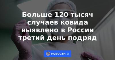 Больше 120 тысяч случаев ковида выявлено в России третий день подряд