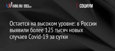 Остается на высоком уровне: в России выявили более 125 тысяч новых случаев Covid-19 за сутки