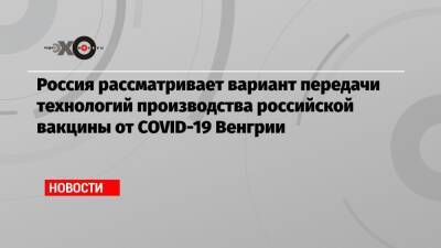Россия рассматривает вариант передачи технологий производства российской вакцины от COVID-19 Венгрии