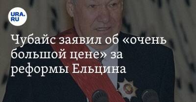 Чубайс заявил об «очень большой цене» за реформы Ельцина