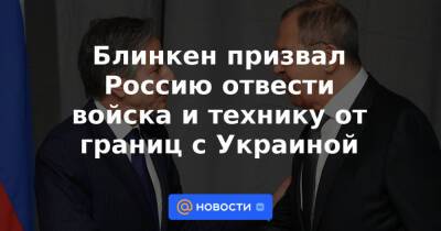 Блинкен призвал Россию отвести войска и технику от границ с Украиной