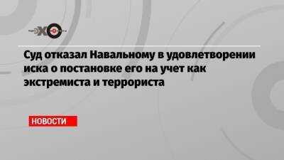 Суд отказал Навальному в удовлетворении иска о постановке его на учет как экстремиста и террориста