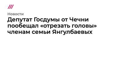 Депутат Госдумы от Чечни пообещал «отрезать головы» членам семьи Янгулбаевых