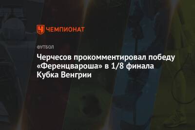 Черчесов прокомментировал победу «Ференцвароша» в 1/8 финала Кубка Венгрии