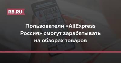 Пользователи «AliExpress Россия» смогут зарабатывать на обзорах товаров