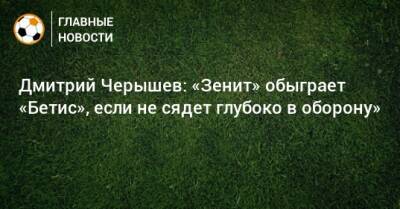 Дмитрий Черышев: «Зенит» обыграет «Бетис», если не сядет глубоко в оборону»