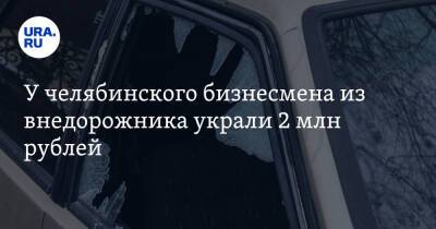 У челябинского бизнесмена из внедорожника украли 2 млн рублей
