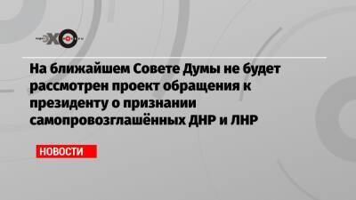 На ближайшем Совете Думы не будет рассмотрен проект обращения к президенту о признании самопровозглашённых ДНР и ЛНР
