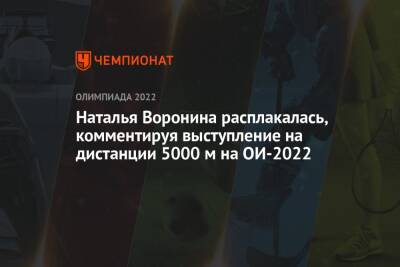 Наталья Воронина расплакалась, комментируя выступление на дистанции 5000 м на ОИ-2022