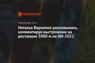 Наталья Воронина - Наталья Воронина расплакалась, комментируя выступление на дистанции 5000 м на ОИ-2022 - championat.com - Китай - Пекин