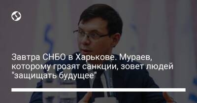 Завтра СНБО в Харькове. Мураев, которому грозят санкции, зовет людей "защищать будущее"