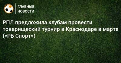 РПЛ предложила клубам провести товарищеский турнир в Краснодаре в марте («РБ Спорт»)