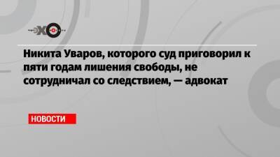 Никита Уваров, которого суд приговорил к пяти годам лишения свободы, не сотрудничал со следствием, — адвокат
