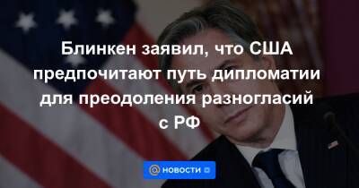 Блинкен заявил, что США предпочитают путь дипломатии для преодоления разногласий с РФ