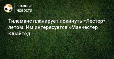 Юри Тилеманс - Тилеманс планирует покинуть «Лестер» летом. Им интересуется «Манчестер Юнайтед» - bombardir.ru