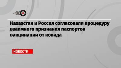 Казахстан и Россия согласовали процедуру взаимного признания паспортов вакцинации от ковида