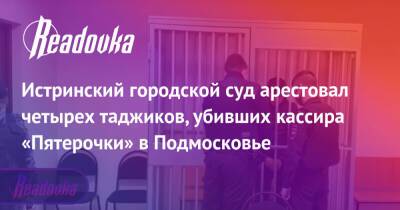 Истринский городской суд арестовал четырех таджиков, убивших кассира «Пятерочки» в Подмосковье