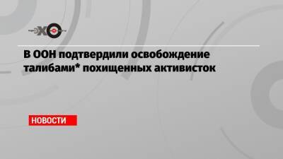 Забихулла Муджахид - В ООН подтвердили освобождение талибами* похищенных активисток - echo.msk.ru - Россия