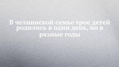 В челнинской семье трое детей родились в один день, но в разные годы