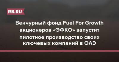 Венчурный фонд Fuel For Growth акционеров «Эфко» запустит пилотное производство ключевых компаний в ОАЭ