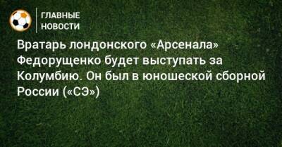 Вратарь лондонского «Арсенала» Федорущенко будет выступать за Колумбию. Он был в юношеской сборной России («СЭ»)