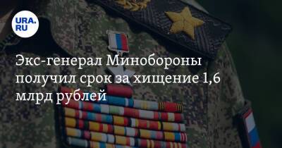 Экс-генерал Минобороны получил срок за хищение 1,6 млрд рублей