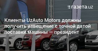 Клиенты UzAuto Motors должны получить извещение с точной датой поставки машины — президент